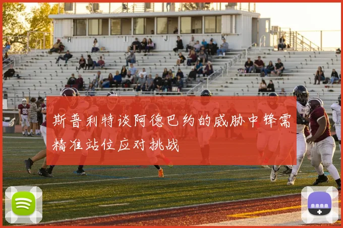 斯普利特谈阿德巴约的威胁中锋需精准站位应对挑战
