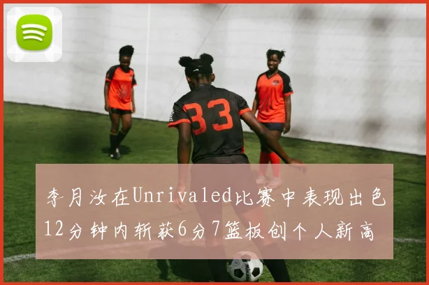 李月汝在Unrivaled比赛中表现出色12分钟内斩获6分7篮板创个人新高