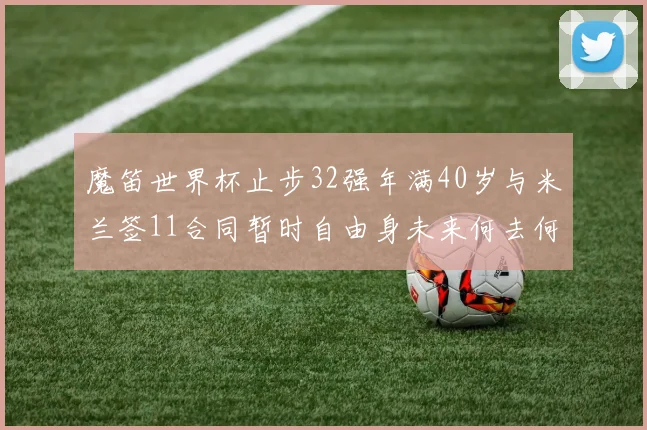 魔笛世界杯止步32强年满40岁与米兰签11合同暂时自由身未来何去何从