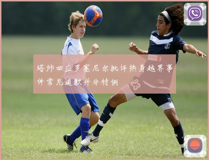 塔帅回应罗塞尼尔批评热身越界事件常见道歉并非特例