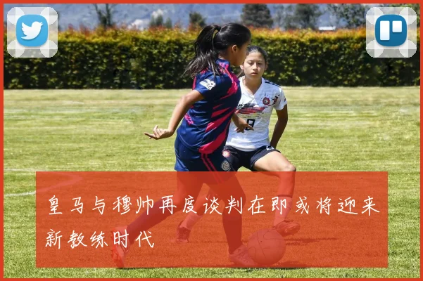 皇马与穆帅再度谈判在即或将迎来新教练时代