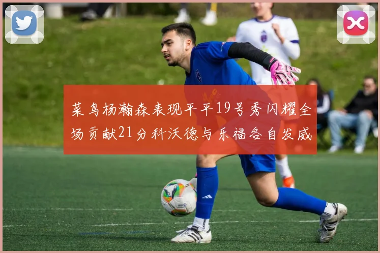 菜鸟杨瀚森表现平平19号秀闪耀全场贡献21分科沃德与乐福各自发威