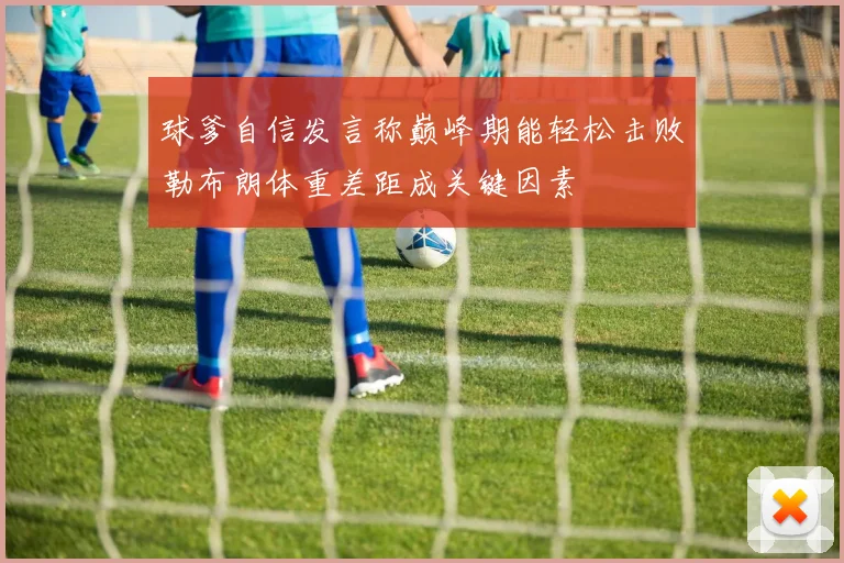 球爹自信发言称巅峰期能轻松击败勒布朗体重差距成关键因素