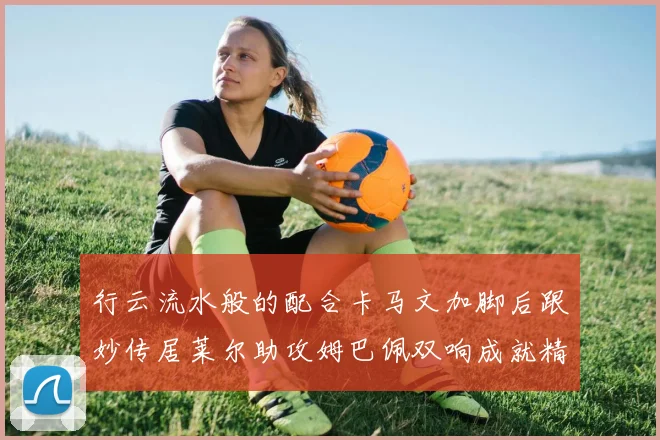 行云流水般的配合卡马文加脚后跟妙传居莱尔助攻姆巴佩双响成就精彩瞬间