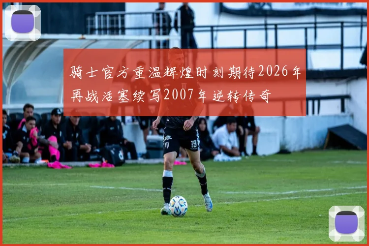 骑士官方重温辉煌时刻期待2026年再战活塞续写2007年逆转传奇