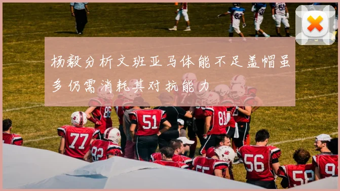 杨毅分析文班亚马体能不足盖帽虽多仍需消耗其对抗能力