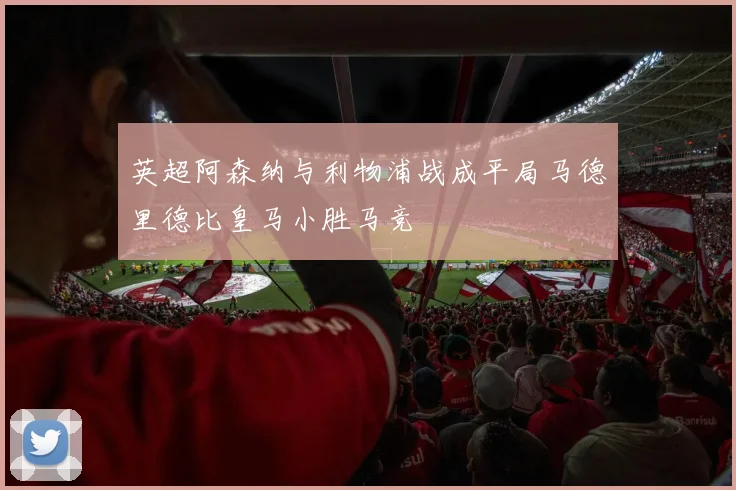 英超阿森纳与利物浦战成平局马德里德比皇马小胜马竞