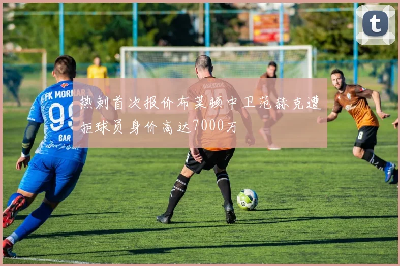 热刺首次报价布莱顿中卫范赫克遭拒球员身价高达7000万