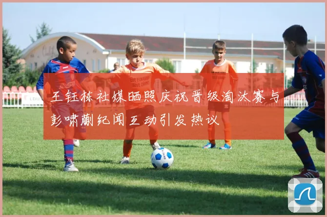 王钰栋社媒晒照庆祝晋级淘汰赛与彭啸蒯纪闻互动引发热议