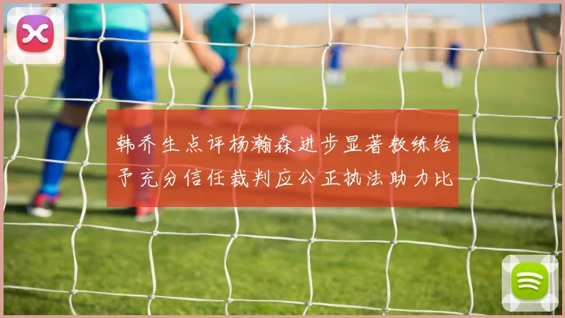 韩乔生点评杨瀚森进步显著教练给予充分信任裁判应公正执法助力比赛发展
